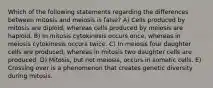 Which of the following statements regarding the differences between mitosis and meiosis is false? A) Cells produced by mitosis are diploid, whereas cells produced by meiosis are haploid. B) In mitosis cytokinesis occurs once, whereas in meiosis cytokinesis occurs twice. C) In meiosis four daughter cells are produced, whereas in mitosis two daughter cells are produced. D) Mitosis, but not meiosis, occurs in somatic cells. E) Crossing over is a phenomenon that creates genetic diversity during mitosis.