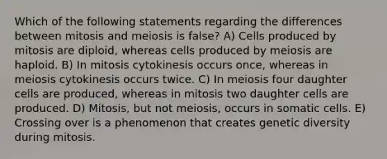 Which of the following statements regarding the differences between mitosis and meiosis is false? A) Cells produced by mitosis are diploid, whereas cells produced by meiosis are haploid. B) In mitosis cytokinesis occurs once, whereas in meiosis cytokinesis occurs twice. C) In meiosis four daughter cells are produced, whereas in mitosis two daughter cells are produced. D) Mitosis, but not meiosis, occurs in somatic cells. E) Crossing over is a phenomenon that creates genetic diversity during mitosis.