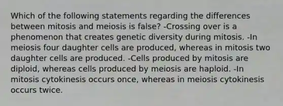 Which of the following statements regarding the differences between mitosis and meiosis is false? -Crossing over is a phenomenon that creates genetic diversity during mitosis. -In meiosis four daughter cells are produced, whereas in mitosis two daughter cells are produced. -Cells produced by mitosis are diploid, whereas cells produced by meiosis are haploid. -In mitosis cytokinesis occurs once, whereas in meiosis cytokinesis occurs twice.