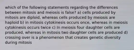 which of the following statements regarding the differences between mitosis and meiosis is false? a) cells produced by mitosis are diploid, whereas cells produced by meiosis are haploid b) in mitosis cytokinesis occurs once, whereas in meiosis cytokinesis occurs twice c) In meiosis four daughter cells are produced, whereas in mitosis two daughter cells are produced d) crossing over is a phenomenon that creates genetic diversity during mitosis