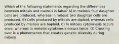 Which of the following statements regarding the differences between mitosis and meiosis is false? A) In meiosis four daughter cells are produced, whereas in mitosis two daughter cells are produced. B) Cells produced by mitosis are diploid, whereas cells produced by meiosis are haploid. C) In mitosis cytokinesis occurs once, whereas in meiosis cytokinesis occurs twice. D) Crossing over is a phenomenon that creates genetic diversity during mitosis.