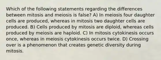 Which of the following statements regarding the differences between mitosis and meiosis is false? A) In meiosis four daughter cells are produced, whereas in mitosis two daughter cells are produced. B) Cells produced by mitosis are diploid, whereas cells produced by meiosis are haploid. C) In mitosis cytokinesis occurs once, whereas in meiosis cytokinesis occurs twice. D) Crossing over is a phenomenon that creates genetic diversity during mitosis.