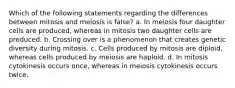 Which of the following statements regarding the differences between mitosis and meiosis is false? a. In meiosis four daughter cells are produced, whereas in mitosis two daughter cells are produced. b. Crossing over is a phenomenon that creates genetic diversity during mitosis. c. Cells produced by mitosis are diploid, whereas cells produced by meiosis are haploid. d. In mitosis cytokinesis occurs once, whereas in meiosis cytokinesis occurs twice.