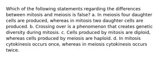 Which of the following statements regarding the differences between mitosis and meiosis is false? a. In meiosis four daughter cells are produced, whereas in mitosis two daughter cells are produced. b. Crossing over is a phenomenon that creates genetic diversity during mitosis. c. Cells produced by mitosis are diploid, whereas cells produced by meiosis are haploid. d. In mitosis cytokinesis occurs once, whereas in meiosis cytokinesis occurs twice.