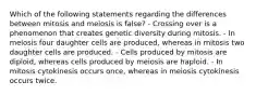 Which of the following statements regarding the differences between mitosis and meiosis is false? - Crossing over is a phenomenon that creates genetic diversity during mitosis. - In meiosis four daughter cells are produced, whereas in mitosis two daughter cells are produced. - Cells produced by mitosis are diploid, whereas cells produced by meiosis are haploid. - In mitosis cytokinesis occurs once, whereas in meiosis cytokinesis occurs twice.