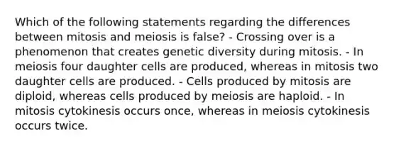 Which of the following statements regarding the differences between mitosis and meiosis is false? - Crossing over is a phenomenon that creates genetic diversity during mitosis. - In meiosis four daughter cells are produced, whereas in mitosis two daughter cells are produced. - Cells produced by mitosis are diploid, whereas cells produced by meiosis are haploid. - In mitosis cytokinesis occurs once, whereas in meiosis cytokinesis occurs twice.