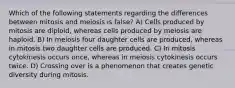 Which of the following statements regarding the differences between mitosis and meiosis is false? A) Cells produced by mitosis are diploid, whereas cells produced by meiosis are haploid. B) In meiosis four daughter cells are produced, whereas in mitosis two daughter cells are produced. C) In mitosis cytokinesis occurs once, whereas in meiosis cytokinesis occurs twice. D) Crossing over is a phenomenon that creates genetic diversity during mitosis.