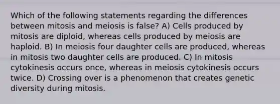 Which of the following statements regarding the differences between mitosis and meiosis is false? A) Cells produced by mitosis are diploid, whereas cells produced by meiosis are haploid. B) In meiosis four daughter cells are produced, whereas in mitosis two daughter cells are produced. C) In mitosis cytokinesis occurs once, whereas in meiosis cytokinesis occurs twice. D) Crossing over is a phenomenon that creates genetic diversity during mitosis.