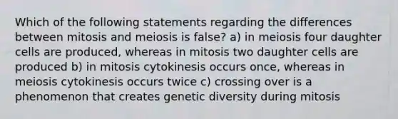 Which of the following statements regarding the differences between mitosis and meiosis is false? a) in meiosis four daughter cells are produced, whereas in mitosis two daughter cells are produced b) in mitosis cytokinesis occurs once, whereas in meiosis cytokinesis occurs twice c) crossing over is a phenomenon that creates genetic diversity during mitosis