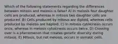 Which of the following statements regarding the differences between mitosis and meiosis is false? A) In meiosis four daughter cells are produced, whereas in mitosis two daughter cells are produced. B) Cells produced by mitosis are diploid, whereas cells produced by meiosis are haploid. C) In mitosis cytokinesis occurs once, whereas in meiosis cytokinesis occurs twice. D) Crossing over is a phenomenon that creates genetic diversity during mitosis. E) Mitosis, but not meiosis, occurs in somatic cells.