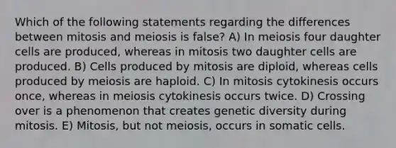 Which of the following statements regarding the differences between mitosis and meiosis is false? A) In meiosis four daughter cells are produced, whereas in mitosis two daughter cells are produced. B) Cells produced by mitosis are diploid, whereas cells produced by meiosis are haploid. C) In mitosis cytokinesis occurs once, whereas in meiosis cytokinesis occurs twice. D) Crossing over is a phenomenon that creates genetic diversity during mitosis. E) Mitosis, but not meiosis, occurs in somatic cells.