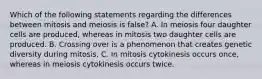 Which of the following statements regarding the differences between mitosis and meiosis is false? A. In meiosis four daughter cells are produced, whereas in mitosis two daughter cells are produced. B. Crossing over is a phenomenon that creates genetic diversity during mitosis. C. In mitosis cytokinesis occurs once, whereas in meiosis cytokinesis occurs twice.