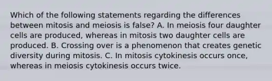 Which of the following statements regarding the differences between mitosis and meiosis is false? A. In meiosis four daughter cells are produced, whereas in mitosis two daughter cells are produced. B. Crossing over is a phenomenon that creates genetic diversity during mitosis. C. In mitosis cytokinesis occurs once, whereas in meiosis cytokinesis occurs twice.