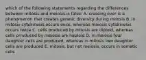 which of the following statements regarding the differences between mitosis and meiosis is false: A. crossing over is a phenomenon that creates genetic diversity during mitosis B. in mitosis cytokinesis occurs once, whereas meiosis cytokinesis occurs twice C. cells produced by mitosis are diploid, whereas cells prroduced by meiosis are haploid D. in meiosis four daughter cells are produced, whereas in mitosis two daughter cells are produced E. mitosis, but not meiosis, occurs in somatic cells