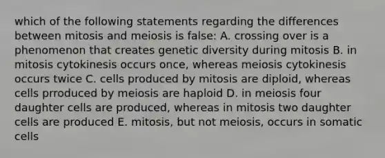 which of the following statements regarding the differences between mitosis and meiosis is false: A. crossing over is a phenomenon that creates genetic diversity during mitosis B. in mitosis cytokinesis occurs once, whereas meiosis cytokinesis occurs twice C. cells produced by mitosis are diploid, whereas cells prroduced by meiosis are haploid D. in meiosis four daughter cells are produced, whereas in mitosis two daughter cells are produced E. mitosis, but not meiosis, occurs in somatic cells