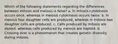 Which of the following statements regarding the differences between mitosis and meiosis is false? a. In mitosis cytokinesis occurs once, whereas in meiosis cytokinesis occurs twice. b. In meiosis four daughter cells are produced, whereas in mitosis two daughter cells are produced. c. Cells produced by mitosis are diploid, whereas cells produced by meiosis are haploid. d. Crossing over is a phenomenon that creates genetic diversity during mitosis.