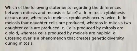 Which of the following statements regarding the differences between mitosis and meiosis is false? a. In mitosis cytokinesis occurs once, whereas in meiosis cytokinesis occurs twice. b. In meiosis four daughter cells are produced, whereas in mitosis two daughter cells are produced. c. Cells produced by mitosis are diploid, whereas cells produced by meiosis are haploid. d. Crossing over is a phenomenon that creates genetic diversity during mitosis.