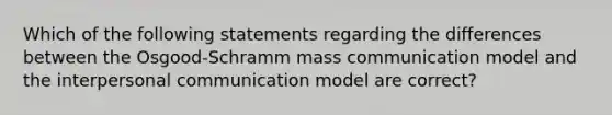 Which of the following statements regarding the differences between the Osgood-Schramm mass communication model and the interpersonal communication model are correct?