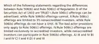 Which of the following statements regarding the differences between Rule 506(b) and Rule 506(c) of Regulation D of the Securities Act of 1933 are TRUE? I.Rule 506(c) offerings can be advertised, while Rule 506(b) offerings cannot. II.Rule 506(c) offerings are limited to 35 nonaccredited investors, while Rule 506(b) offerings do not have a limit. III.The bad actor provisions only apply to Rule 506(c) offerings. IV.Rule 506(c) offerings are limited exclusively to accredited investors, while nonaccredited investors can participate in Rule 506(b) offerings. A) III and IV B) I and IV C) I and II D) II and III