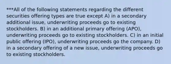 ***All of the following statements regarding the different securities offering types are true except A) in a secondary additional issue, underwriting proceeds go to existing stockholders. B) in an additional primary offering (APO), underwriting proceeds go to existing stockholders. C) in an initial public offering (IPO), underwriting proceeds go the company. D) in a secondary offering of a new issue, underwriting proceeds go to existing stockholders.