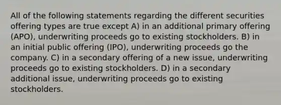 All of the following statements regarding the different securities offering types are true except A) in an additional primary offering (APO), underwriting proceeds go to existing stockholders. B) in an initial public offering (IPO), underwriting proceeds go the company. C) in a secondary offering of a new issue, underwriting proceeds go to existing stockholders. D) in a secondary additional issue, underwriting proceeds go to existing stockholders.