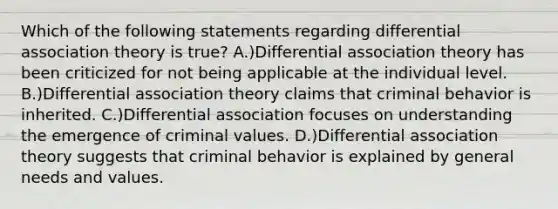 Which of the following statements regarding differential association theory is true? A.)Differential association theory has been criticized for not being applicable at the individual level. B.)Differential association theory claims that criminal behavior is inherited. C.)Differential association focuses on understanding the emergence of criminal values. D.)Differential association theory suggests that criminal behavior is explained by general needs and values.