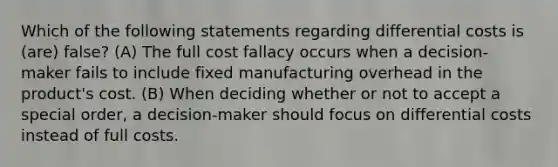 Which of the following statements regarding differential costs is (are) false? (A) The full cost fallacy occurs when a decision-maker fails to include fixed manufacturing overhead in the product's cost. (B) When deciding whether or not to accept a special order, a decision-maker should focus on differential costs instead of full costs.