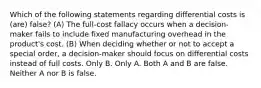 Which of the following statements regarding differential costs is (are) false? (A) The full-cost fallacy occurs when a decision-maker fails to include fixed manufacturing overhead in the product's cost. (B) When deciding whether or not to accept a special order, a decision-maker should focus on differential costs instead of full costs. Only B. Only A. Both A and B are false. Neither A nor B is false.