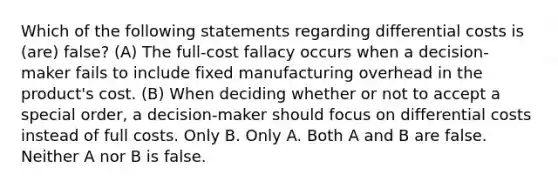 Which of the following statements regarding differential costs is (are) false? (A) The full-cost fallacy occurs when a decision-maker fails to include fixed manufacturing overhead in the product's cost. (B) When deciding whether or not to accept a special order, a decision-maker should focus on differential costs instead of full costs. Only B. Only A. Both A and B are false. Neither A nor B is false.