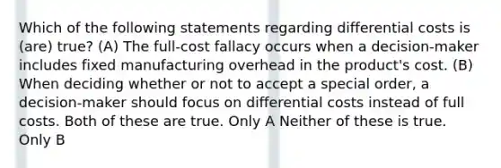 Which of the following statements regarding differential costs is (are) true? (A) The full-cost fallacy occurs when a decision-maker includes fixed manufacturing overhead in the product's cost. (B) When deciding whether or not to accept a special order, a decision-maker should focus on differential costs instead of full costs. Both of these are true. Only A Neither of these is true. Only B