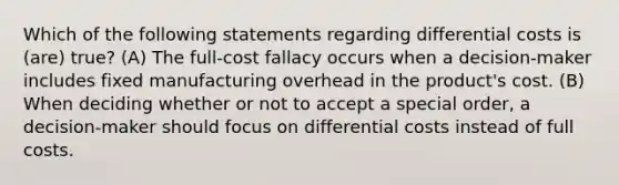 Which of the following statements regarding differential costs is (are) true? (A) The full-cost fallacy occurs when a decision-maker includes fixed manufacturing overhead in the product's cost. (B) When deciding whether or not to accept a special order, a decision-maker should focus on differential costs instead of full costs.