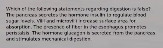 Which of the following statements regarding digestion is false? The pancreas secretes the hormone insulin to regulate blood sugar levels. Villi and microvilli increase surface area for absorption. The presence of fiber in <a href='https://www.questionai.com/knowledge/kSjVhaa9qF-the-esophagus' class='anchor-knowledge'>the esophagus</a> promotes peristalsis. The hormone glucagon is secreted from the pancreas and stimulates mechanical digestion.