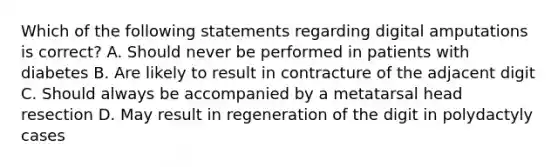 Which of the following statements regarding digital amputations is correct? A. Should never be performed in patients with diabetes B. Are likely to result in contracture of the adjacent digit C. Should always be accompanied by a metatarsal head resection D. May result in regeneration of the digit in polydactyly cases