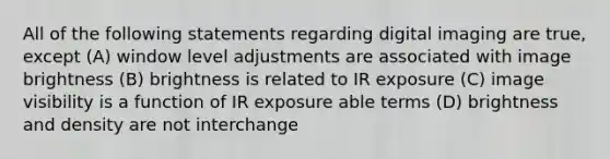 All of the following statements regarding digital imaging are true, except (A) window level adjustments are associated with image brightness (B) brightness is related to IR exposure (C) image visibility is a function of IR exposure able terms (D) brightness and density are not interchange