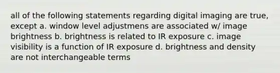 all of the following statements regarding digital imaging are true, except a. window level adjustmens are associated w/ image brightness b. brightness is related to IR exposure c. image visibility is a function of IR exposure d. brightness and density are not interchangeable terms