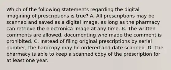 Which of the following statements regarding the digital imagining of prescriptions is true? A. All prescriptions may be scanned and saved as a digital image, as long as the pharmacy can retrieve the electronica image at any time. B. The written comments are allowed, documenting who made the comment is prohibited. C. Instead of filing original prescriptions by serial number, the hardcopy may be ordered and date scanned. D. The pharmacy is able to keep a scanned copy of the prescription for at least one year.