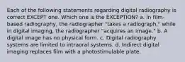 Each of the following statements regarding digital radiography is correct EXCEPT one. Which one is the EXCEPTION? a. In film-based radiography, the radiographer "takes a radiograph," while in digital imaging, the radiographer "acquires an image." b. A digital image has no physical form. c. Digital radiography systems are limited to intraoral systems. d. Indirect digital imaging replaces film with a photostimulable plate.