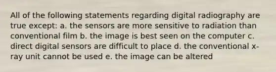 All of the following statements regarding digital radiography are true except: a. the sensors are more sensitive to radiation than conventional film b. the image is best seen on the computer c. direct digital sensors are difficult to place d. the conventional x-ray unit cannot be used e. the image can be altered