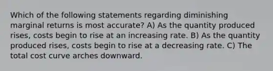 Which of the following statements regarding diminishing marginal returns is most accurate? A) As the quantity produced rises, costs begin to rise at an increasing rate. B) As the quantity produced rises, costs begin to rise at a decreasing rate. C) The total cost curve arches downward.