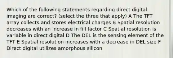 Which of the following statements regarding direct digital imaging are correct? (select the three that apply) A The TFT array collects and stores electrical charges B Spatial resolution decreases with an increase in fill factor C Spatial resolution is variable in direct digital D The DEL is the sensing element of the TFT E Spatial resolution increases with a decrease in DEL size F Direct digital utilizes amorphous silicon