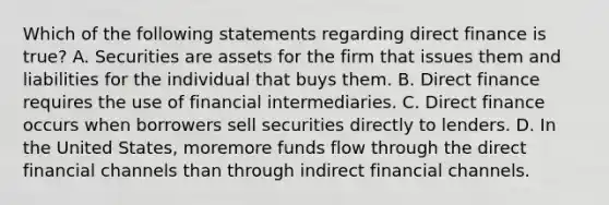 Which of the following statements regarding direct finance is true​? A. Securities are assets for the firm that issues them and liabilities for the individual that buys them. B. Direct finance requires the use of financial intermediaries. C. Direct finance occurs when borrowers sell securities directly to lenders. D. In the United​ States, moremore funds flow through the direct financial channels than through indirect financial channels.