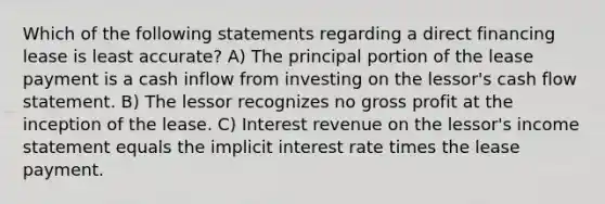 Which of the following statements regarding a direct financing lease is least accurate? A) The principal portion of the lease payment is a cash inflow from investing on the lessor's cash flow statement. B) The lessor recognizes no gross profit at the inception of the lease. C) Interest revenue on the lessor's income statement equals the implicit interest rate times the lease payment.