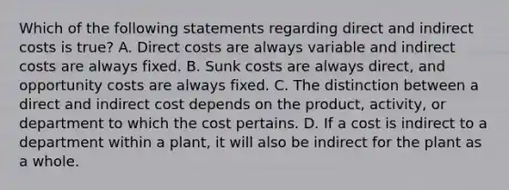 Which of the following statements regarding direct and indirect costs is true? A. Direct costs are always variable and indirect costs are always fixed. B. Sunk costs are always direct, and opportunity costs are always fixed. C. The distinction between a direct and indirect cost depends on the product, activity, or department to which the cost pertains. D. If a cost is indirect to a department within a plant, it will also be indirect for the plant as a whole.