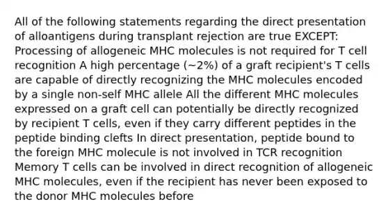 All of the following statements regarding the direct presentation of alloantigens during transplant rejection are true EXCEPT: Processing of allogeneic MHC molecules is not required for T cell recognition A high percentage (~2%) of a graft recipient's T cells are capable of directly recognizing the MHC molecules encoded by a single non-self MHC allele All the different MHC molecules expressed on a graft cell can potentially be directly recognized by recipient T cells, even if they carry different peptides in the peptide binding clefts In direct presentation, peptide bound to the foreign MHC molecule is not involved in TCR recognition Memory T cells can be involved in direct recognition of allogeneic MHC molecules, even if the recipient has never been exposed to the donor MHC molecules before