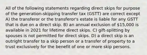 All of the following statements regarding direct skips for purpose of the generation-skipping transfer tax (GSTT) are correct except A) the transferor or the transferor's estate is liable for any GSTT that is due on a direct skip. B) an annual exclusion of 15,000 is available in 2021 for lifetime direct skips. C) gift-splitting by spouses is not permitted for direct skips. D) a direct skip is an outright transfer to a skip person or a transfer of property to a trust exclusively for the benefit of one or more skip persons.