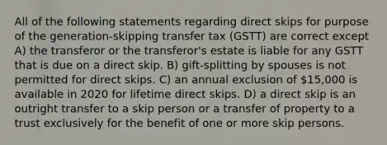 All of the following statements regarding direct skips for purpose of the generation-skipping transfer tax (GSTT) are correct except A) the transferor or the transferor's estate is liable for any GSTT that is due on a direct skip. B) gift-splitting by spouses is not permitted for direct skips. C) an annual exclusion of 15,000 is available in 2020 for lifetime direct skips. D) a direct skip is an outright transfer to a skip person or a transfer of property to a trust exclusively for the benefit of one or more skip persons.