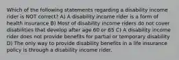 Which of the following statements regarding a disability income rider is NOT correct? A) A disability income rider is a form of health insurance B) Most of disability income riders do not cover disabilities that develop after age 60 or 65 C) A disability income rider does not provide benefits for partial or temporary disability D) The only way to provide disability benefits in a life insurance policy is through a disability income rider.