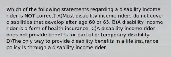 Which of the following statements regarding a disability income rider is NOT correct? A)Most disability income riders do not cover disabilities that develop after age 60 or 65. B)A disability income rider is a form of health insurance. C)A disability income rider does not provide benefits for partial or temporary disability. D)The only way to provide disability benefits in a life insurance policy is through a disability income rider.