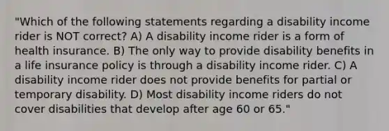 "Which of the following statements regarding a disability income rider is NOT correct? A) A disability income rider is a form of health insurance. B) The only way to provide disability benefits in a life insurance policy is through a disability income rider. C) A disability income rider does not provide benefits for partial or temporary disability. D) Most disability income riders do not cover disabilities that develop after age 60 or 65."