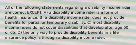 All of the following statements regarding a disability income rider are correct EXCEPT: A) a disability income rider is a form of health insurance. B) a disability income rider does not provide benefits for partial or temporary disability. C) most disability income riders do not cover disabilities that develop after age 60 or 65. D) the only way to provide disability benefits in a life insurance policy is through a disability income rider.